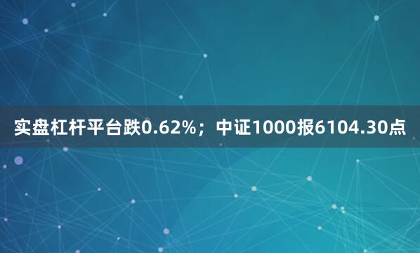 实盘杠杆平台跌0.62%；中证1000报6104.30点