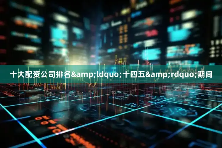 十大配资公司排名&ldquo;十四五&rdquo;期间