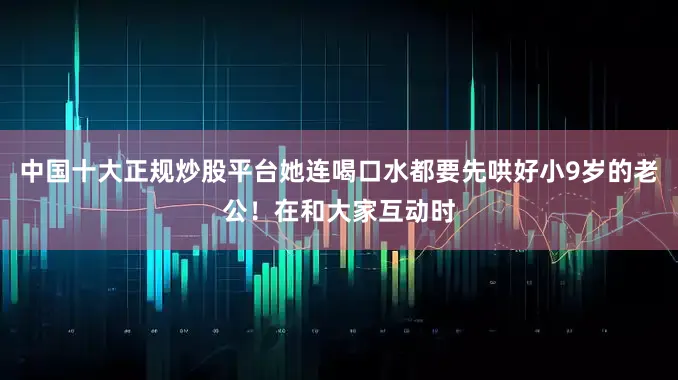 中国十大正规炒股平台她连喝口水都要先哄好小9岁的老公！在和大家互动时