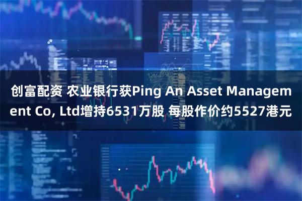 创富配资 农业银行获Ping An Asset Management Co, Ltd增持6531万股 每股作价约5527港元