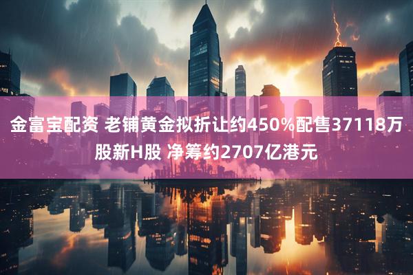 金富宝配资 老铺黄金拟折让约450%配售37118万股新H股 净筹约2707亿港元