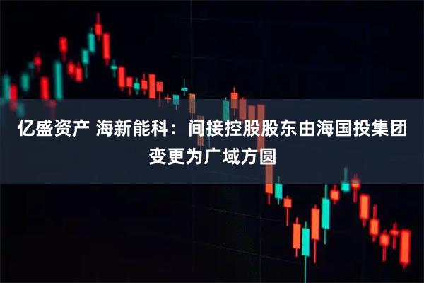 亿盛资产 海新能科：间接控股股东由海国投集团变更为广域方圆