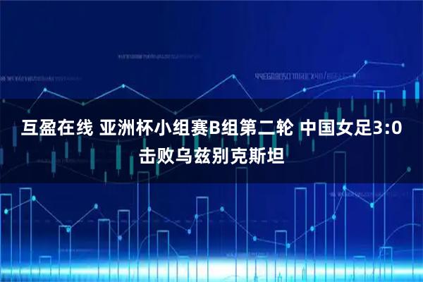 互盈在线 亚洲杯小组赛B组第二轮 中国女足3:0击败乌兹别克斯坦
