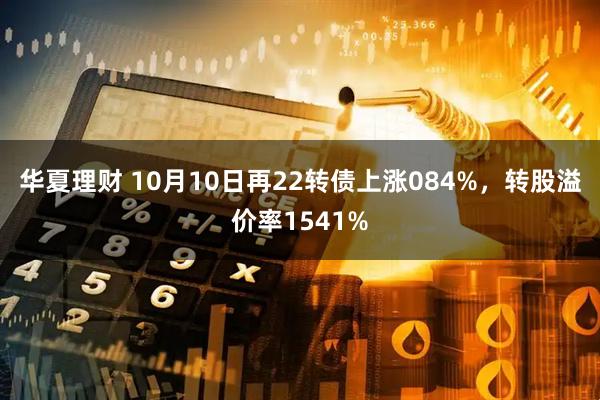 华夏理财 10月10日再22转债上涨084%，转股溢价率1541%