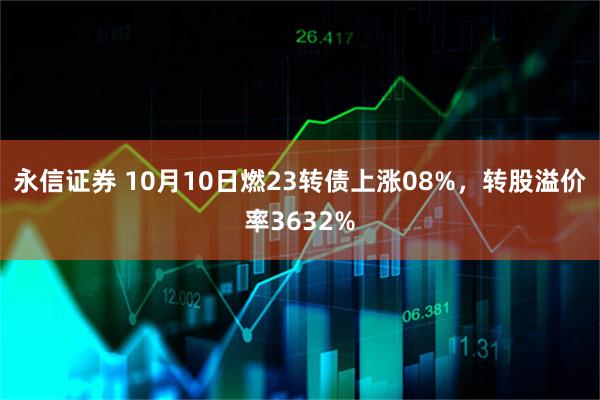 永信证券 10月10日燃23转债上涨08%，转股溢价率3632%