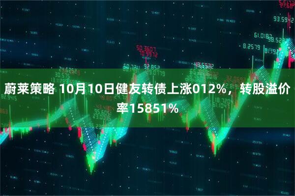 蔚莱策略 10月10日健友转债上涨012%，转股溢价率15851%