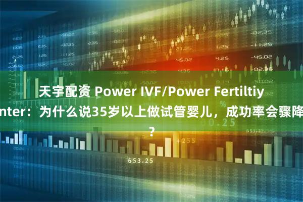 天宇配资 Power IVF/Power Fertiltiy Center：为什么说35岁以上做试管婴儿，成功率会骤降呢？