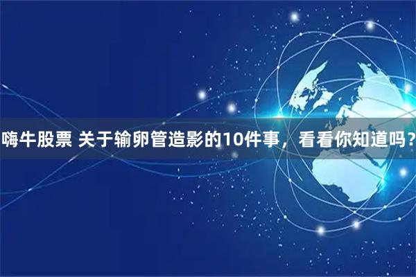 嗨牛股票 关于输卵管造影的10件事，看看你知道吗？