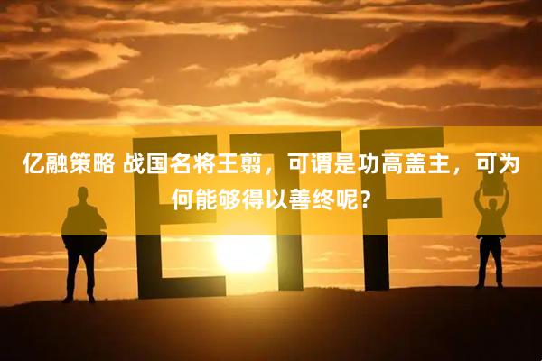 亿融策略 战国名将王翦，可谓是功高盖主，可为何能够得以善终呢？