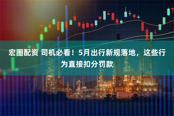 宏图配资 司机必看！5月出行新规落地，这些行为直接扣分罚款
