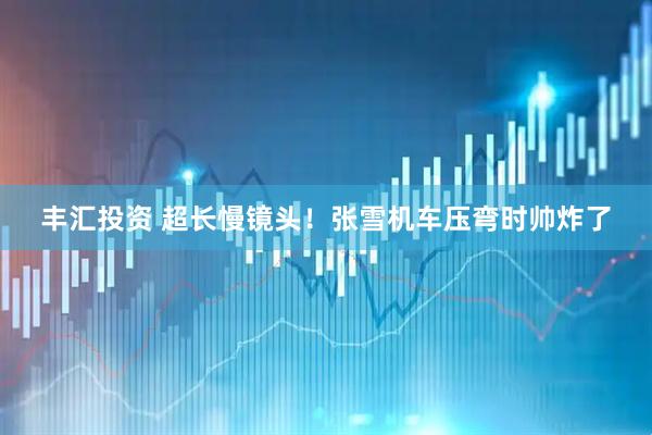 丰汇投资 超长慢镜头！张雪机车压弯时帅炸了