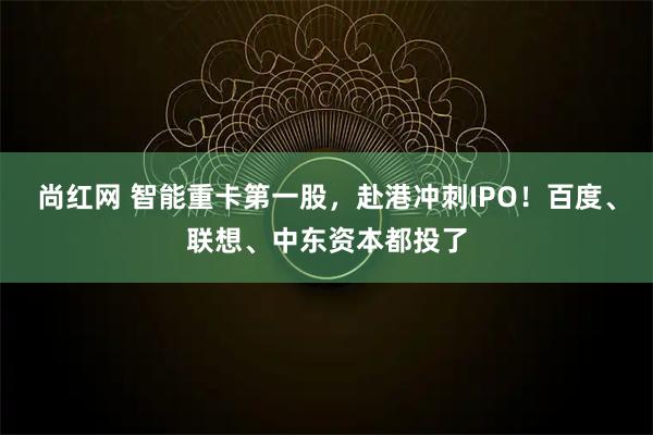 尚红网 智能重卡第一股，赴港冲刺IPO！百度、联想、中东资本都投了