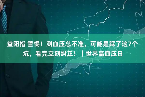 益阳指 警惕！测血压总不准，可能是踩了这7个坑，看完立刻纠正！｜世界高血压日