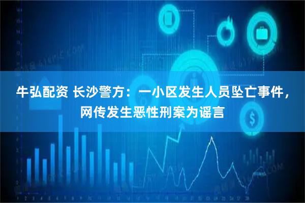 牛弘配资 长沙警方：一小区发生人员坠亡事件，网传发生恶性刑案为谣言