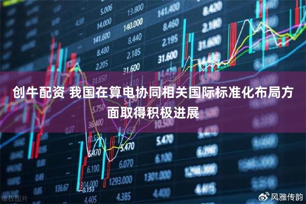 创牛配资 我国在算电协同相关国际标准化布局方面取得积极进展