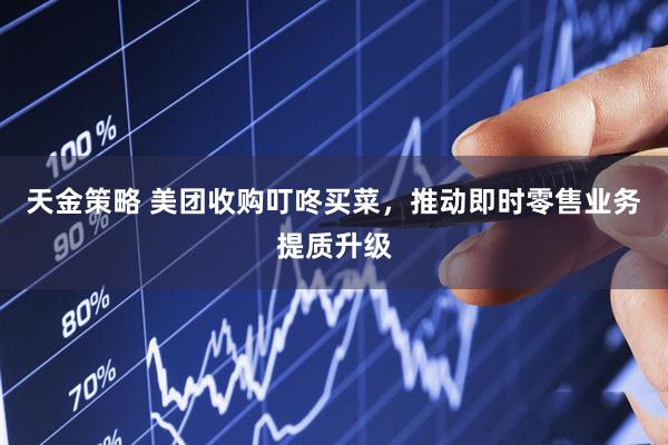 天金策略 美团收购叮咚买菜，推动即时零售业务提质升级