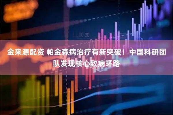金来源配资 帕金森病治疗有新突破！中国科研团队发现核心致病环路