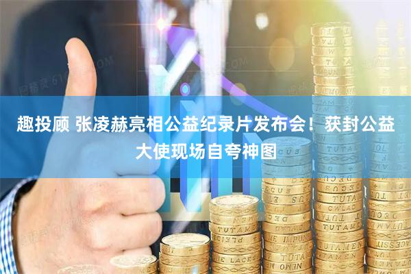 趣投顾 张凌赫亮相公益纪录片发布会！获封公益大使现场自夸神图