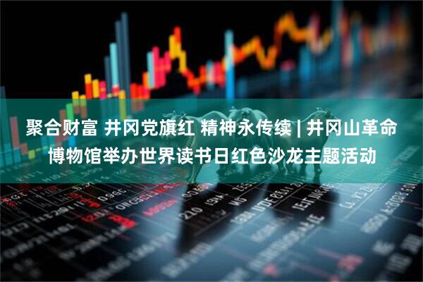聚合财富 井冈党旗红 精神永传续 | 井冈山革命博物馆举办世界读书日红色沙龙主题活动