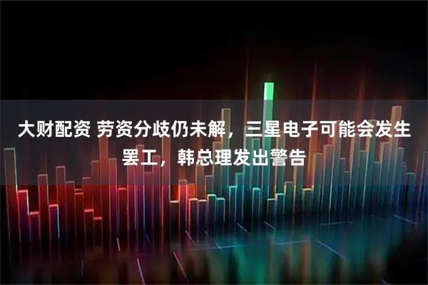 大财配资 劳资分歧仍未解，三星电子可能会发生罢工，韩总理发出警告