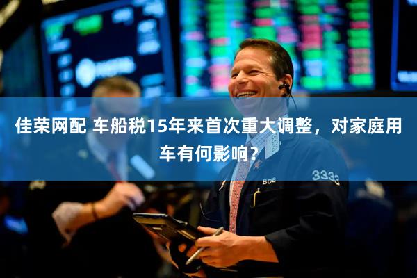 佳荣网配 车船税15年来首次重大调整，对家庭用车有何影响？