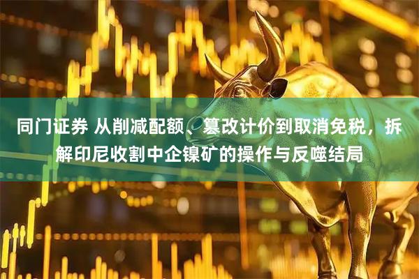 同门证券 从削减配额、篡改计价到取消免税，拆解印尼收割中企镍矿的操作与反噬结局