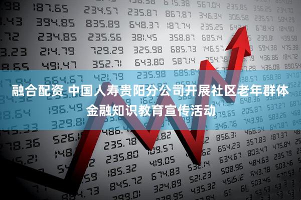 融合配资 中国人寿贵阳分公司开展社区老年群体金融知识教育宣传活动