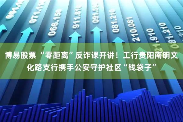 博易股票 “零距离”反诈课开讲！工行贵阳南明文化路支行携手公安守护社区“钱袋子”