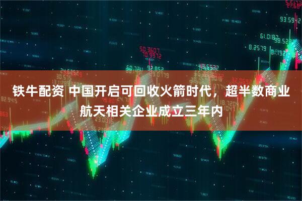 铁牛配资 中国开启可回收火箭时代，超半数商业航天相关企业成立三年内