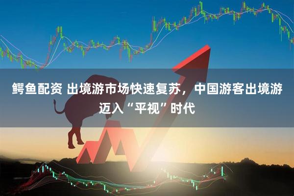 鳄鱼配资 出境游市场快速复苏,中国游客出境游迈入“平视”时代