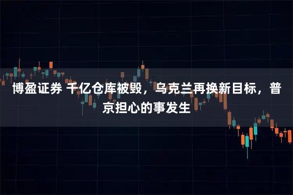 博盈证券 千亿仓库被毁，乌克兰再换新目标，普京担心的事发生