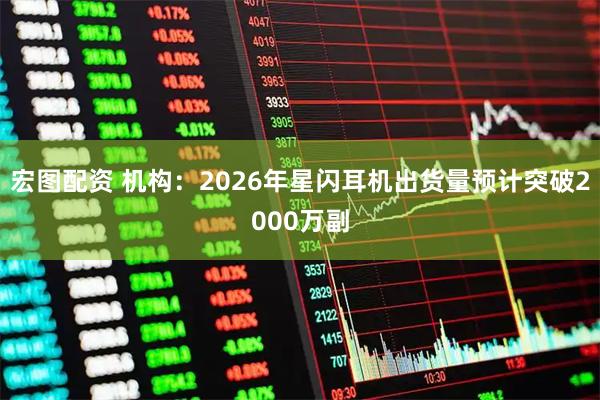 宏图配资 机构:2026年星闪耳机出货量预计突破2000万副