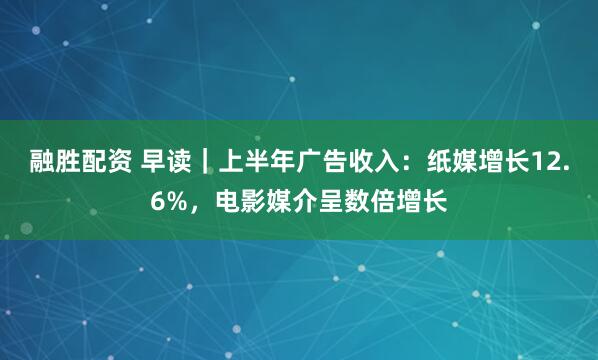 融胜配资 早读｜上半年广告收入：纸媒增长12.6%，电影媒介呈数倍增长