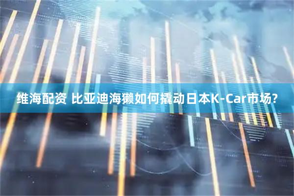 维海配资 比亚迪海獭如何撬动日本K-Car市场?