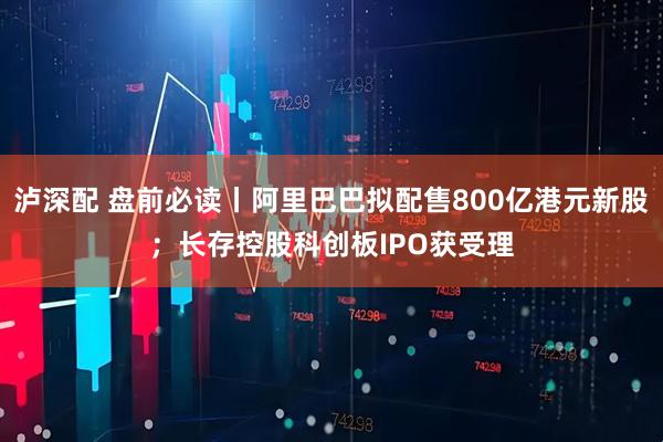 泸深配 盘前必读丨阿里巴巴拟配售800亿港元新股；长存控股科创板IPO获受理
