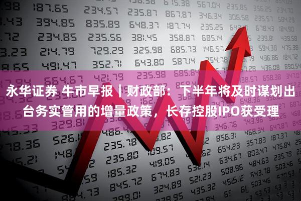 永华证券 牛市早报｜财政部：下半年将及时谋划出台务实管用的增量政策，长存控股IPO获受理
