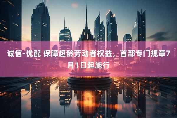 诚信-优配 保障超龄劳动者权益，首部专门规章7月1日起施行